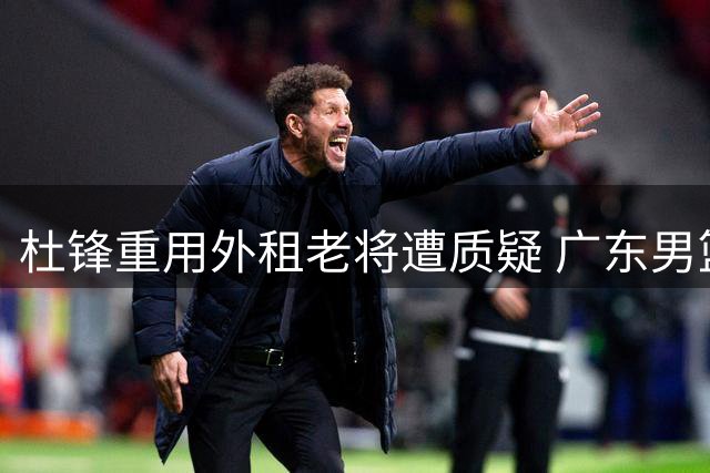 杜锋重用外租老将遭质疑 广东男篮青训体系陷争议